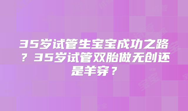 35岁试管生宝宝成功之路?35岁试管双胎做无创还是羊穿?