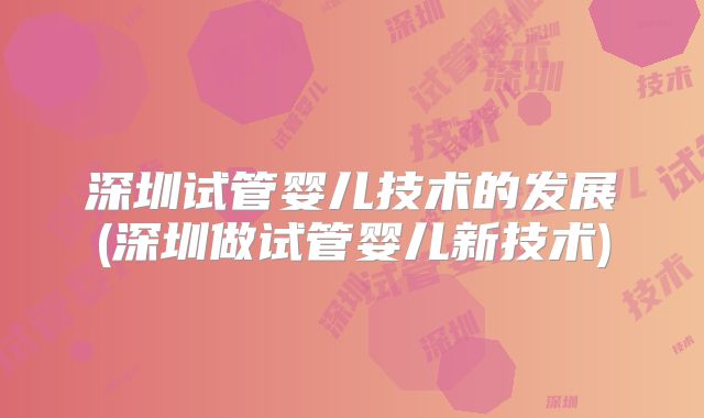 深圳试管婴儿技术的发展(深圳做试管婴儿新技术)