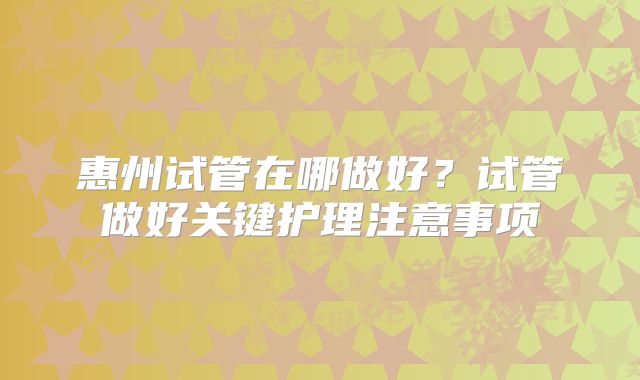 惠州试管在哪做好?试管做好关键护理注意事项