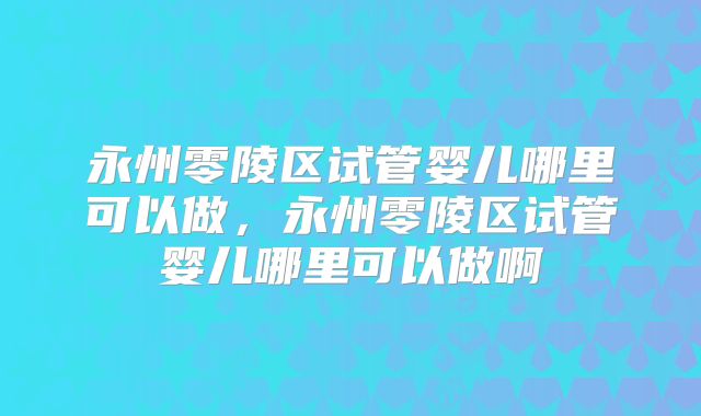 永州零陵区试管婴儿哪里可以做,永州零陵区试管婴儿哪里可以做啊