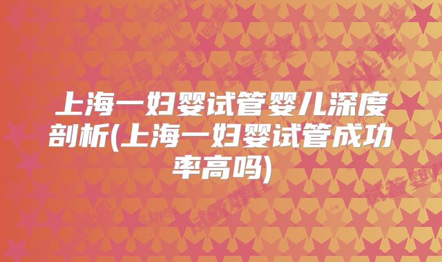 上海一妇婴试管婴儿深度剖析(上海一妇婴试管成功率高吗)
