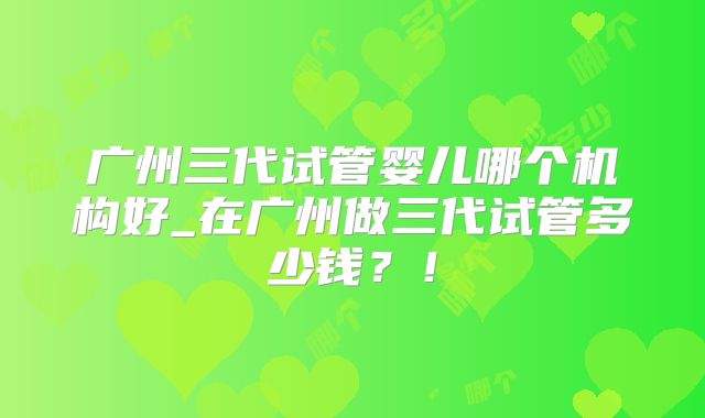 广州三代试管婴儿哪个机构好_在广州做三代试管多少钱？！