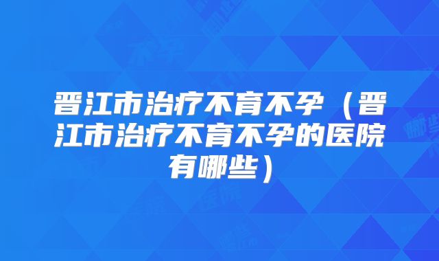 晋江市治疗不育不孕(晋江市治疗不育不孕的医院有哪些)