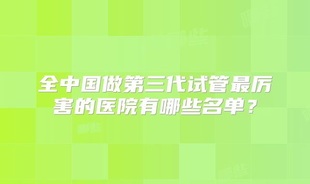 全中国做第三代试管最厉害的医院有哪些名单？