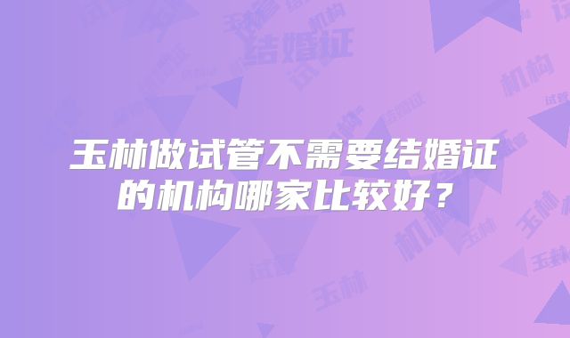 玉林做试管不需要结婚证的机构哪家比较好？