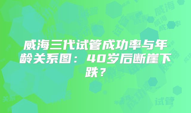 威海三代试管成功率与年龄关系图:40岁后断崖下跌?