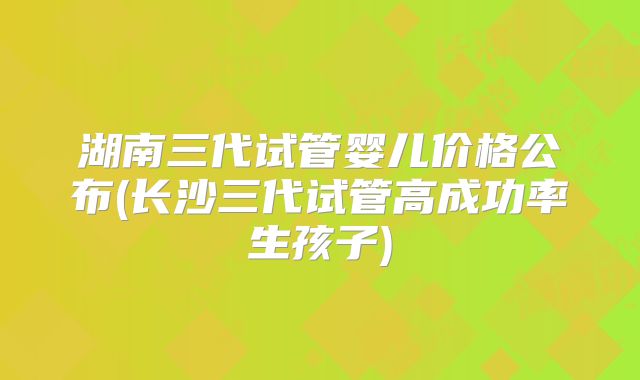湖南三代试管婴儿价格公布(长沙三代试管高成功率生孩子)