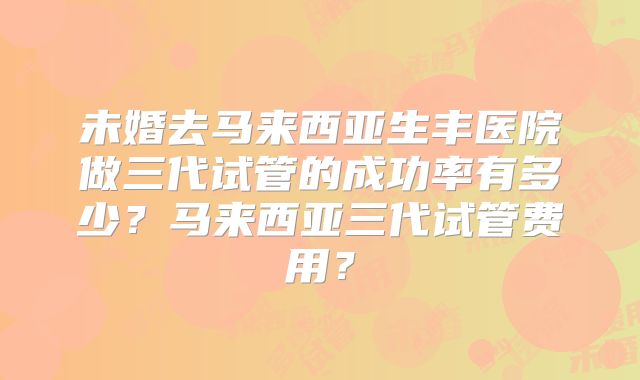 未婚去马来西亚生丰医院做三代试管的成功率有多少?马来西亚三代试管费用?
