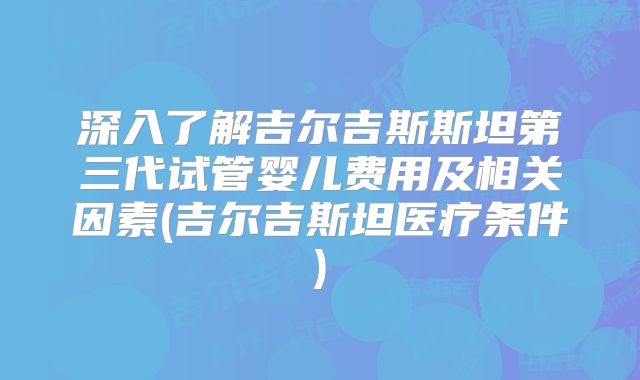 深入了解吉尔吉斯斯坦第三代试管婴儿费用及相关因素(吉尔吉斯坦医疗条件)