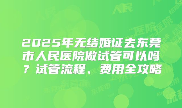 2025年无结婚证去东莞市人民医院做试管可以吗?试管流程、费用全攻略