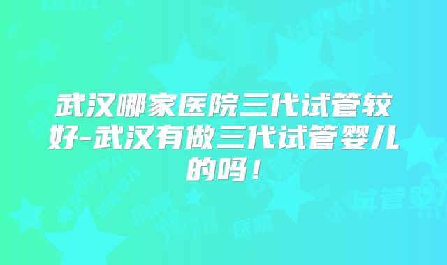 武汉哪家医院三代试管较好-武汉有做三代试管婴儿的吗！