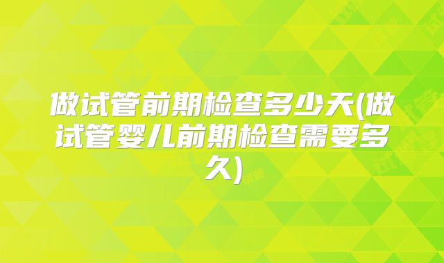 做试管前期检查多少天(做试管婴儿前期检查需要多久)
