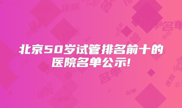 北京50岁试管排名前十的医院名单公示!