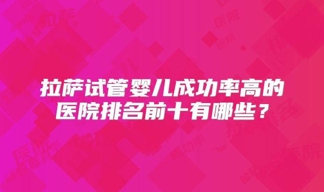 拉萨试管婴儿成功率高的医院排名前十有哪些?