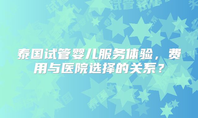 泰国试管婴儿服务体验，费用与医院选择的关系？