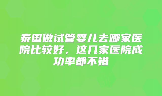 泰国做试管婴儿去哪家医院比较好，这几家医院成功率都不错
