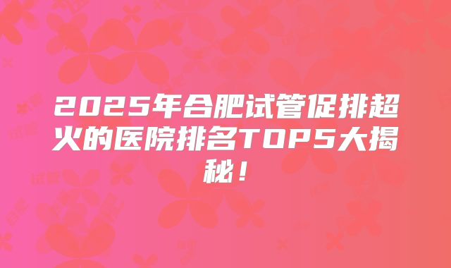 2025年合肥试管促排超火的医院排名TOP5大揭秘！