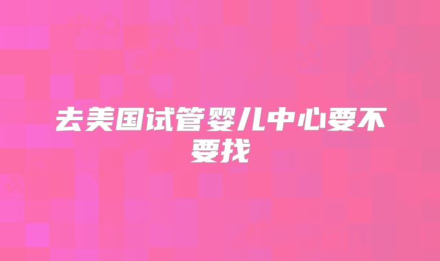 去美国试管婴儿中心要不要找