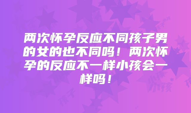 两次怀孕反应不同孩子男的女的也不同吗!两次怀孕的反应不一样小孩会一样吗!