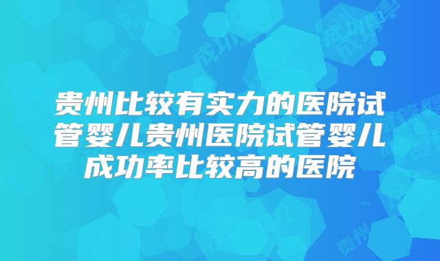 贵州比较有实力的医院试管婴儿贵州医院试管婴儿成功率比较高的医院