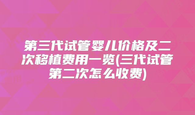 第三代试管婴儿价格及二次移植费用一览(三代试管第二次怎么收费)