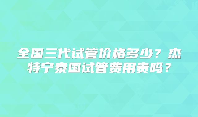 全国三代试管价格多少？杰特宁泰国试管费用贵吗？