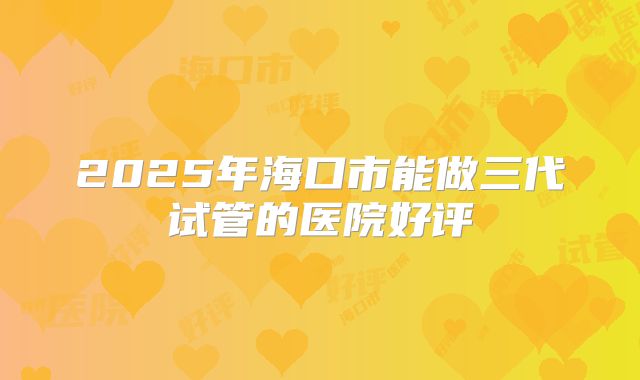 2025年海口市能做三代试管的医院好评