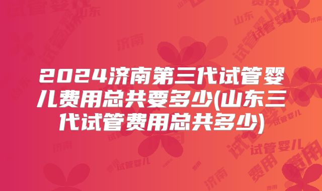 2024济南第三代试管婴儿费用总共要多少(山东三代试管费用总共多少)