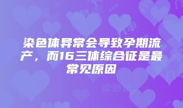 染色体异常会导致孕期流产,而16三体综合征是最常见原因