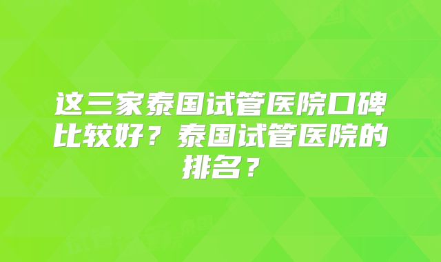 这三家泰国试管医院口碑比较好?泰国试管医院的排名?