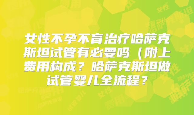 女性不孕不育治疗哈萨克斯坦试管有必要吗（附上费用构成？哈萨克斯坦做试管婴儿全流程？