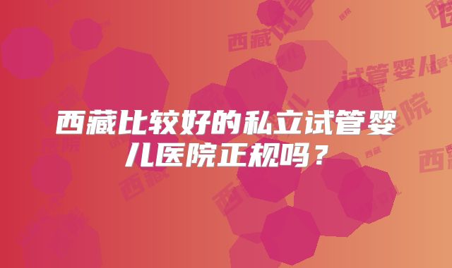 西藏比较好的私立试管婴儿医院正规吗?