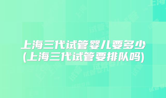 上海三代试管婴儿要多少(上海三代试管要排队吗)