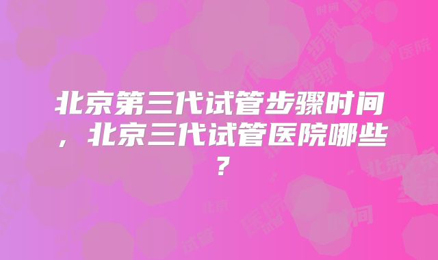 北京第三代试管步骤时间，北京三代试管医院哪些？