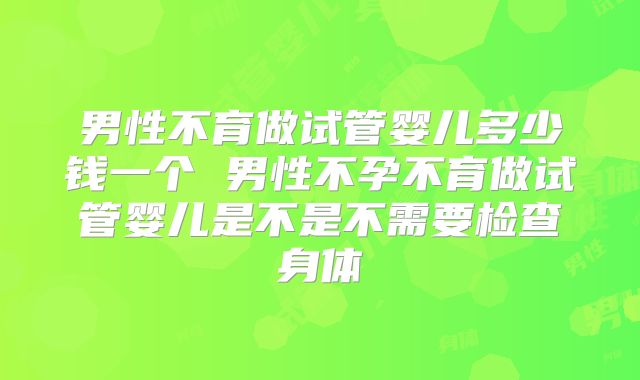 男性不育做试管婴儿多少钱一个 男性不孕不育做试管婴儿是不是不需要检查身体