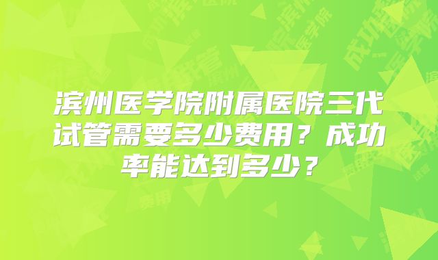 滨州医学院附属医院三代试管需要多少费用？成功率能达到多少？