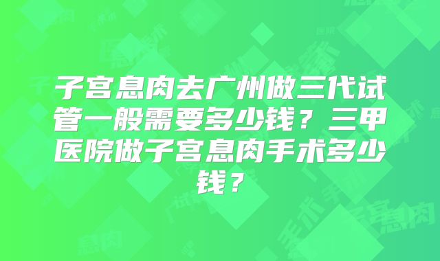 子宫息肉去广州做三代试管一般需要多少钱?三甲医院做子宫息肉手术多少钱?