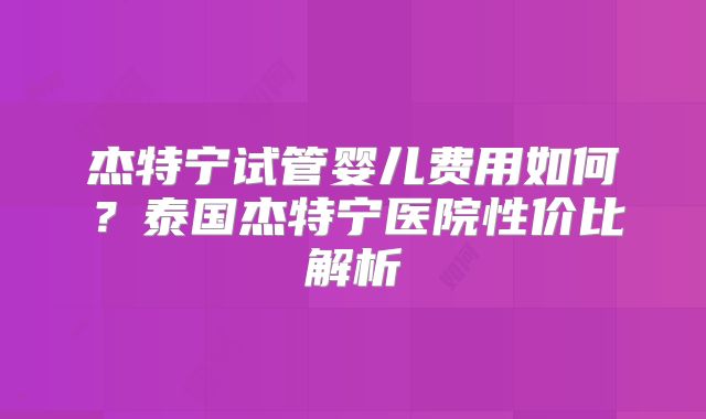 杰特宁试管婴儿费用如何？泰国杰特宁医院性价比解析