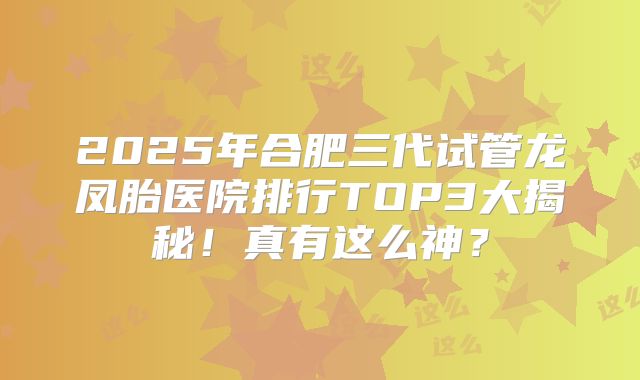 2025年合肥三代试管龙凤胎医院排行TOP3大揭秘！真有这么神？