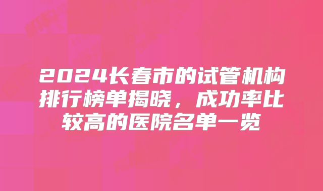 2024长春市的试管机构排行榜单揭晓，成功率比较高的医院名单一览