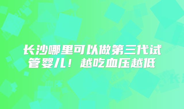 长沙哪里可以做第三代试管婴儿！越吃血压越低