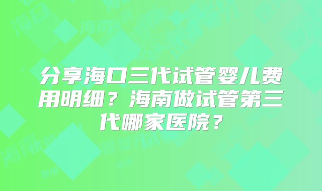 分享海口三代试管婴儿费用明细？海南做试管第三代哪家医院？
