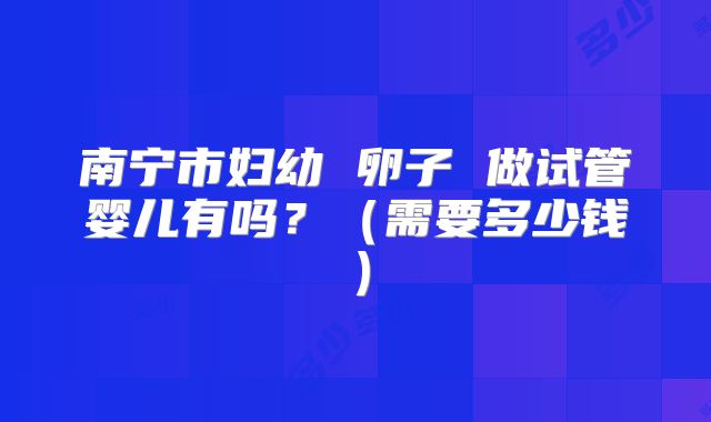 南宁市妇幼 卵子 做试管婴儿有吗？（需要多少钱）
