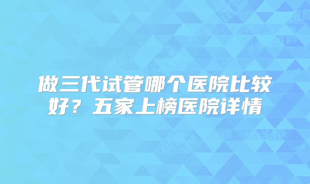做三代试管哪个医院比较好？五家上榜医院详情