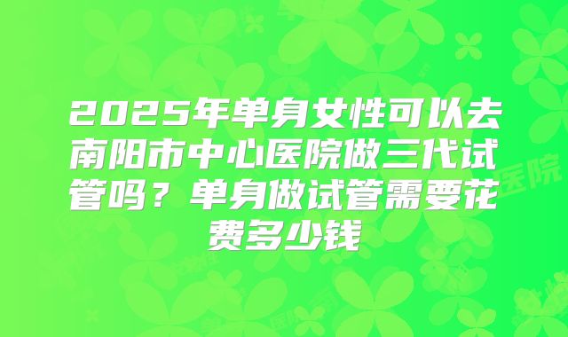 2025年单身女性可以去南阳市中心医院做三代试管吗?单身做试管需要花费多少钱