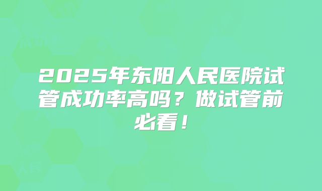 2025年东阳人民医院试管成功率高吗？做试管前必看！