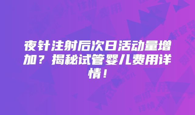 夜针注射后次日活动量增加?揭秘试管婴儿费用详情!