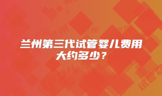 兰州第三代试管婴儿费用大约多少?