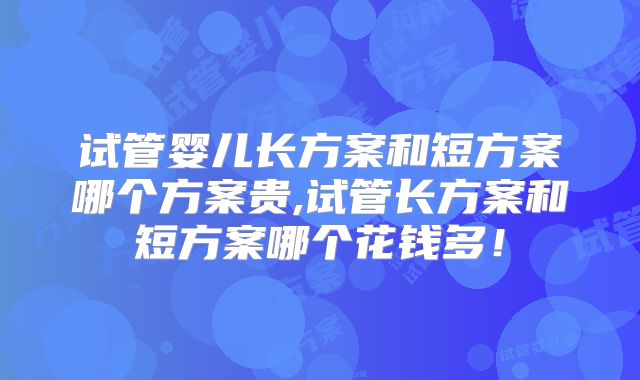 试管婴儿长方案和短方案哪个方案贵,试管长方案和短方案哪个花钱多!