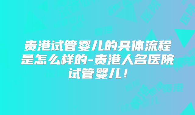 贵港试管婴儿的具体流程是怎么样的-贵港人名医院试管婴儿！